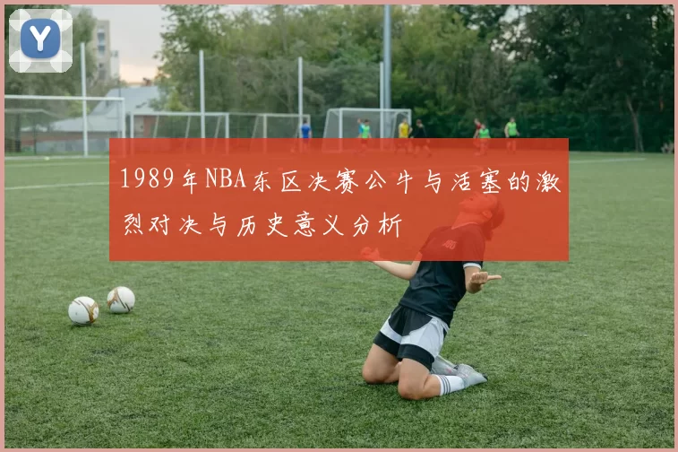 1989年NBA东区决赛公牛与活塞的激烈对决与历史意义分析
