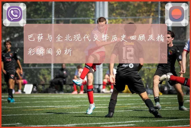 巴萨与全北现代交锋历史回顾及精彩瞬间分析