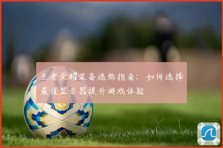 王者荣耀装备选购指南：如何选择最佳显示器提升游戏体验