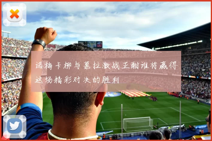 诺梅卡柳与慕拉激战正酣谁将赢得这场精彩对决的胜利
