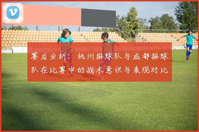 赛后分析：杭州排球队与成都排球队在比赛中的战术意识与表现对比