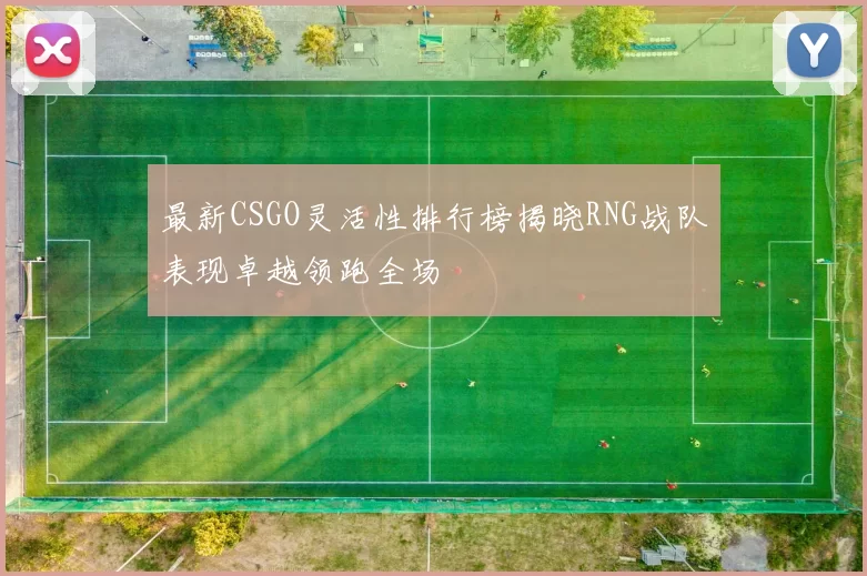 最新CSGO灵活性排行榜揭晓RNG战队表现卓越领跑全场