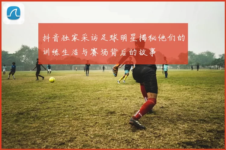 抖音独家采访足球明星揭秘他们的训练生活与赛场背后的故事