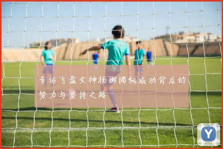 专访飞盘女神杨娜揭秘成功背后的努力与坚持之路