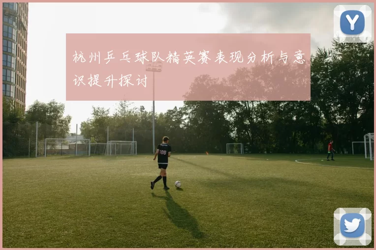 杭州乒乓球队精英赛表现分析与意识提升探讨
