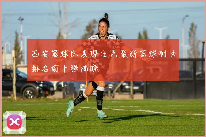 西安篮球队表现出色最新篮球耐力排名前十强揭晓