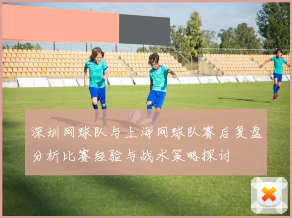 深圳网球队与上海网球队赛后复盘分析比赛经验与战术策略探讨